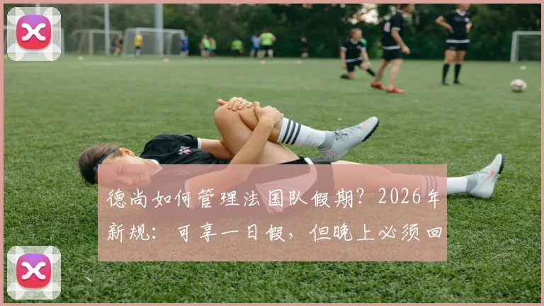 德尚如何管理法国队假期？2026年新规：可享一日假，但晚上必须回酒店住宿