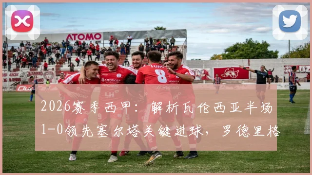 2026赛季西甲：解析瓦伦西亚半场1-0领先塞尔塔关键进球，罗德里格斯制胜一击回顾与战术简析