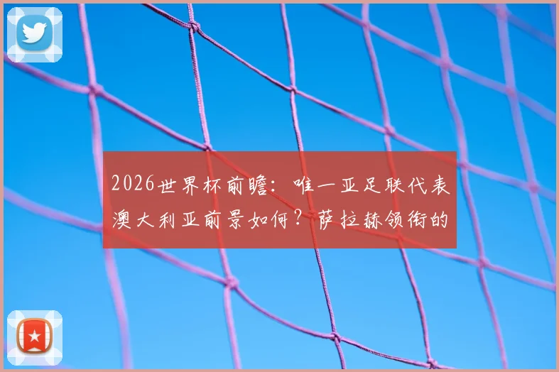 2026世界杯前瞻：唯一亚足联代表澳大利亚前景如何？萨拉赫领衔的埃及队同样被看好