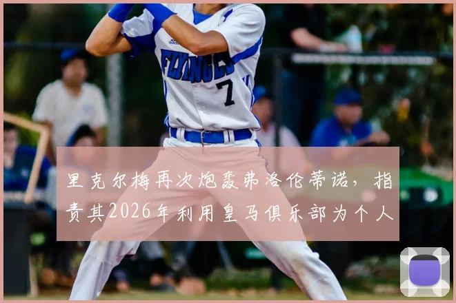 里克尔梅再次炮轰弗洛伦蒂诺,指责其2026年利用皇马俱乐部为个人竞选造势引发足坛争议