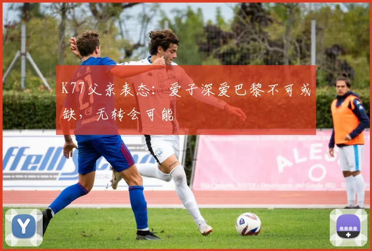 K77父亲表态:爱子深爱巴黎不可或缺,无转会可能