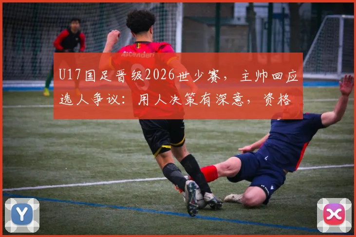 U17国足晋级2026世少赛，主帅回应选人争议：用人决策有深意，资格到手压力全消