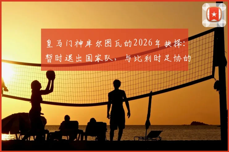 皇马门神库尔图瓦的2026年抉择：暂时退出国家队，与比利时足协的谈判成关键