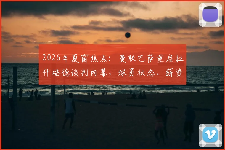 2026年夏窗焦点：曼联巴萨重启拉什福德谈判内幕，球员状态、薪资与转会可行性深度剖析