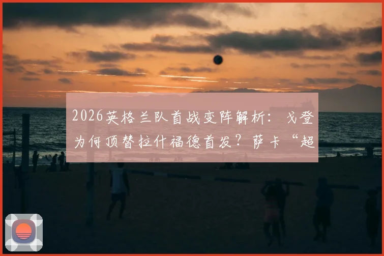 2026英格兰队首战变阵解析：戈登为何顶替拉什福德首发？萨卡“超级替补”角色背后的战术考量