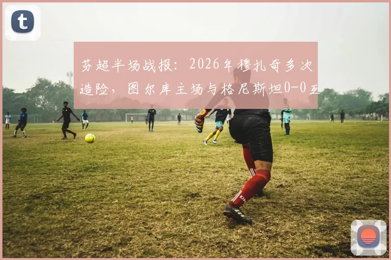 芬超半场战报:2026年穆扎奇多次造险,图尔库主场与格尼斯坦0-0互交白卷,附实时积分榜与赛事分析