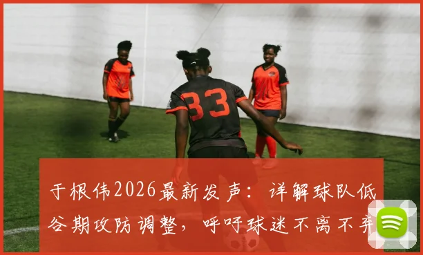 于根伟2026最新发声：详解球队低谷期攻防调整，呼吁球迷不离不弃支持到底