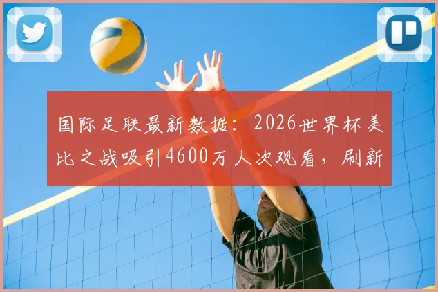 国际足联最新数据：2026世界杯美比之战吸引4600万人次观看，刷新美国足球收视纪录