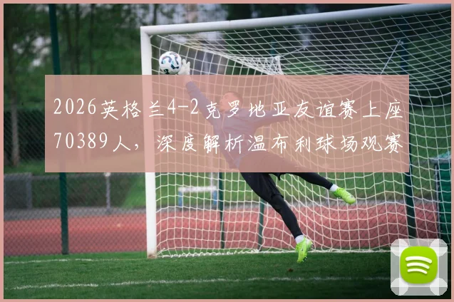 2026英格兰4-2克罗地亚友谊赛上座70389人，深度解析温布利球场观赛人数背后的火爆现象