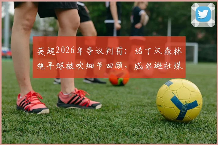 英超2026年争议判罚:诺丁汉森林绝平球被吹细节回顾,威尔逊社媒转发穆帅原话引热议
