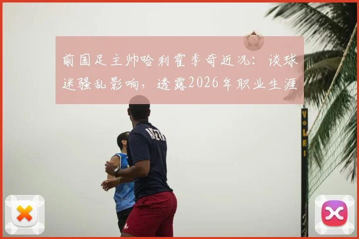 前国足主帅哈利霍季奇近况：谈球迷骚乱影响，透露2026年职业生涯收官计划