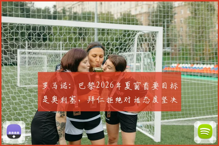 罗马诺:巴黎2026年夏窗首要目标是奥利塞,拜仁拒绝对话态度坚决,转会操作将如何展开?