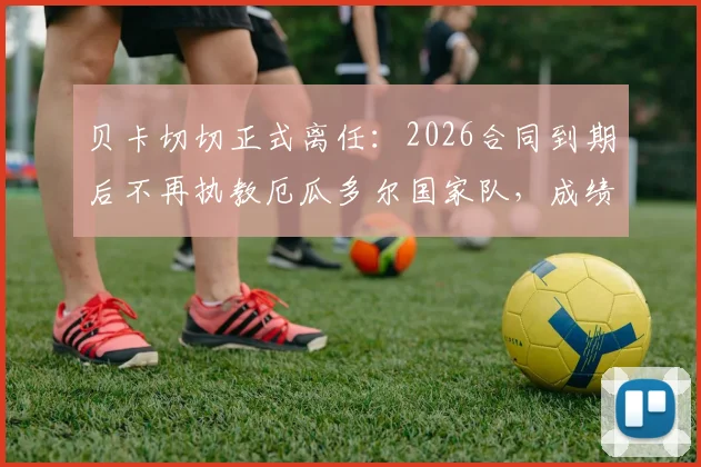 贝卡切切正式离任：2026合同到期后不再执教厄瓜多尔国家队，成绩回顾与下任主帅人选前瞻