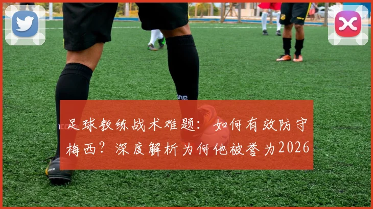 足球教练战术难题：如何有效防守梅西？深度解析为何他被誉为2026年历史最佳且几乎无法限制