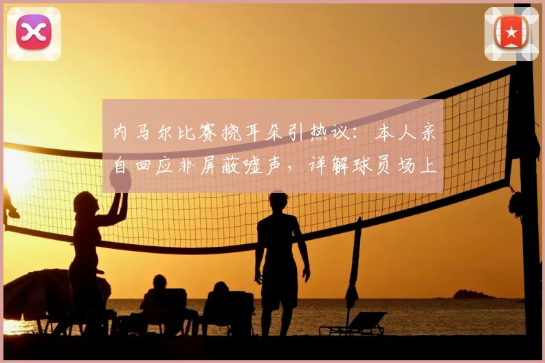 内马尔比赛挠耳朵引热议：本人亲自回应非屏蔽嘘声，详解球员场上小动作真实原因
