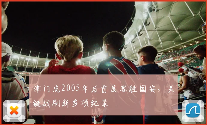 津门虎2005年后首度客胜国安，关键战刷新多项纪录
