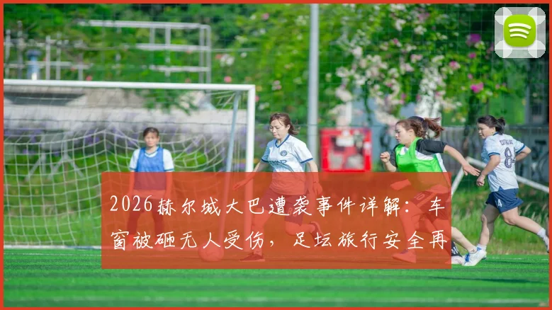 2026赫尔城大巴遭袭事件详解:车窗被砸无人受伤,足坛旅行安全再引热议