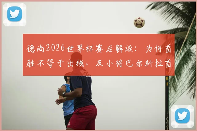 德尚2026世界杯赛后解读：为何首胜不等于出线，及小将巴尔科拉首发价值分析
