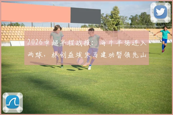 2026中超半程战报:海牛半场连入两球,林创益埃朱马建功暂领先山东队