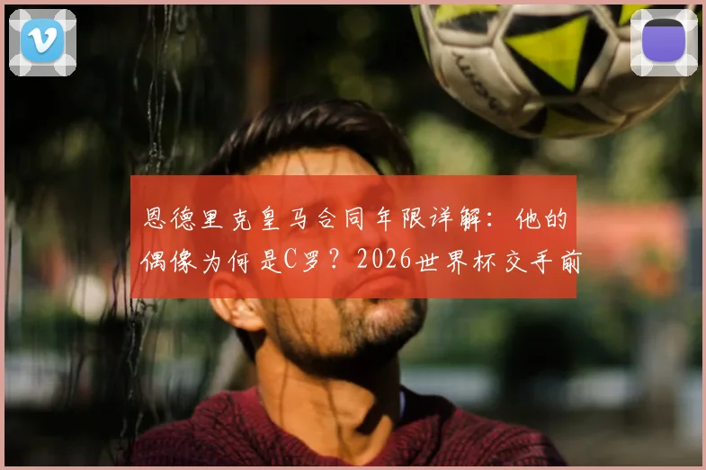 恩德里克皇马合同年限详解：他的偶像为何是C罗？2026世界杯交手前景与未来球衣号码分析