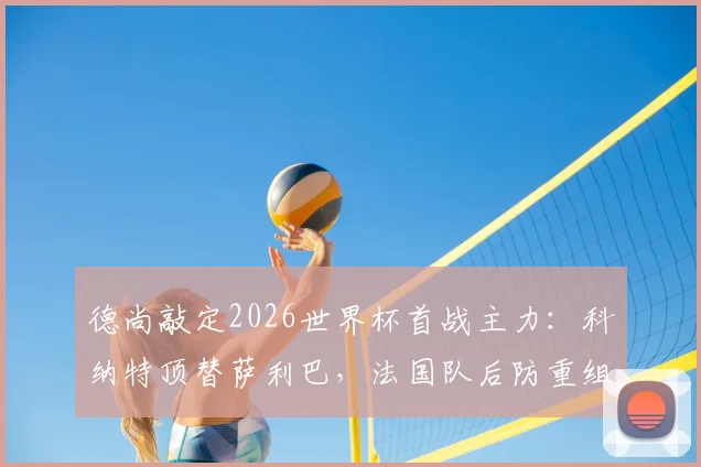 德尚敲定2026世界杯首战主力:科纳特顶替萨利巴,法国队后防重组方案解读