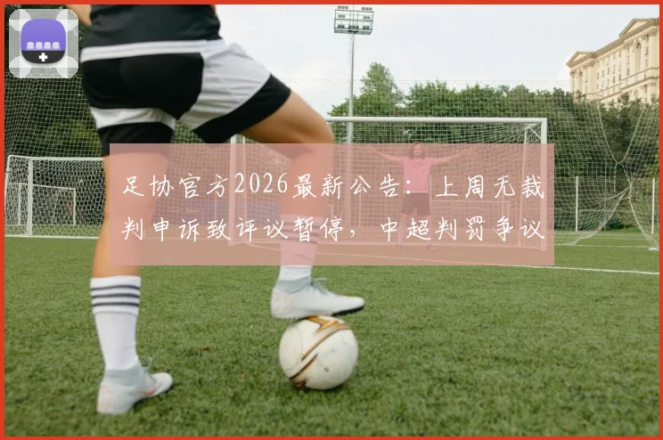 足协官方2026最新公告：上周无裁判申诉致评议暂停，中超判罚争议与申诉流程详解
