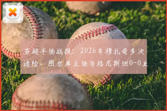 芬超半场战报：2026年穆扎奇多次造险，图尔库主场与格尼斯坦0-0互交白卷，附实时积分榜与赛事分析
