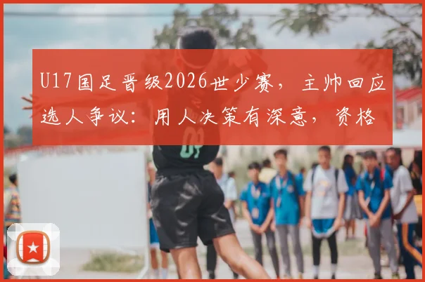 U17国足晋级2026世少赛，主帅回应选人争议：用人决策有深意，资格到手压力全消