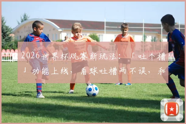 2026世界杯观赛新玩法:「吐个槽」功能上线,看球吐槽两不误,和全国球迷一起嗨!