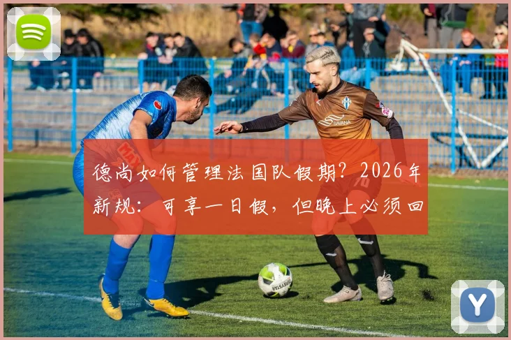 德尚如何管理法国队假期？2026年新规：可享一日假，但晚上必须回酒店住宿