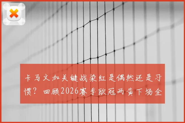 卡马文加关键战染红是偶然还是习惯？回顾2026赛季欧冠两黄下场全过程，球队遭阿森纳淘汰解析