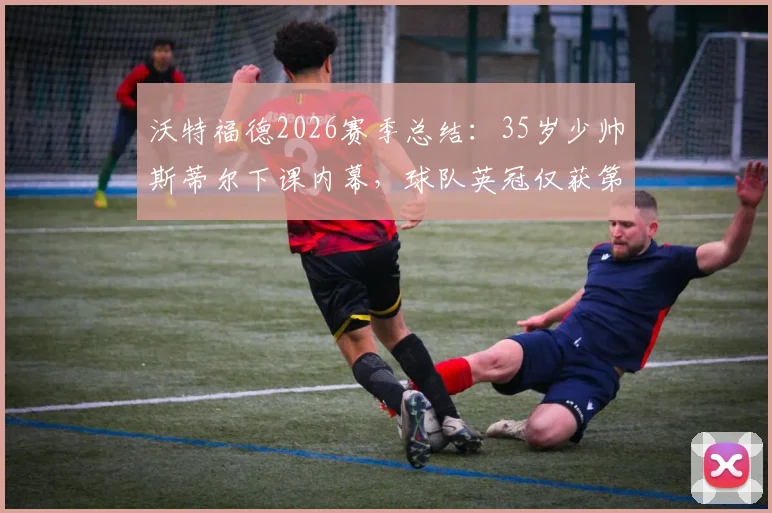 沃特福德2026赛季总结:35岁少帅斯蒂尔下课内幕,球队英冠仅获第16位,未来新帅人选引关注