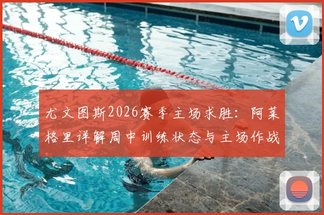 尤文图斯2026赛季主场求胜：阿莱格里详解周中训练状态与主场作战策略