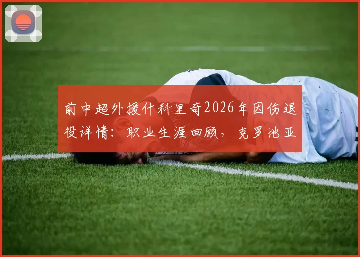 前中超外援什科里奇2026年因伤退役详情:职业生涯回顾,克罗地亚国家队官方送祝福引关注