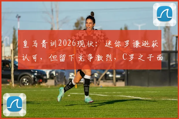 皇马青训2026现状:迷你罗谦逊获认可,但留下竞争激烈,C罗之子面临严苛考验