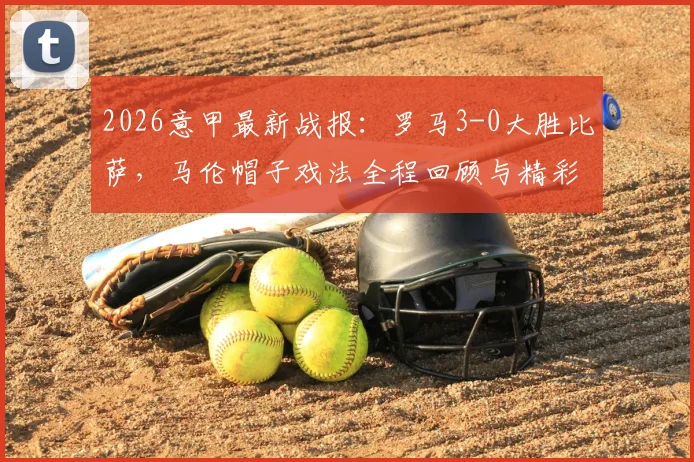 2026意甲最新战报:罗马3-0大胜比萨,马伦帽子戏法全程回顾与精彩集锦,附两队赛季积分排名解析