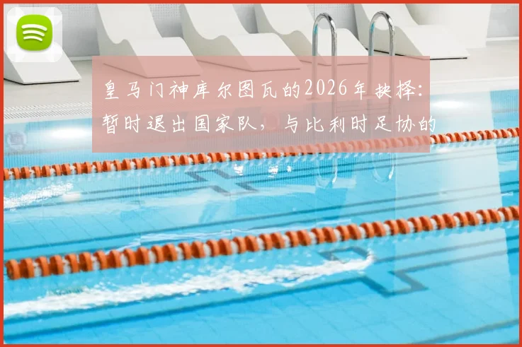 皇马门神库尔图瓦的2026年抉择:暂时退出国家队,与比利时足协的谈判成关键