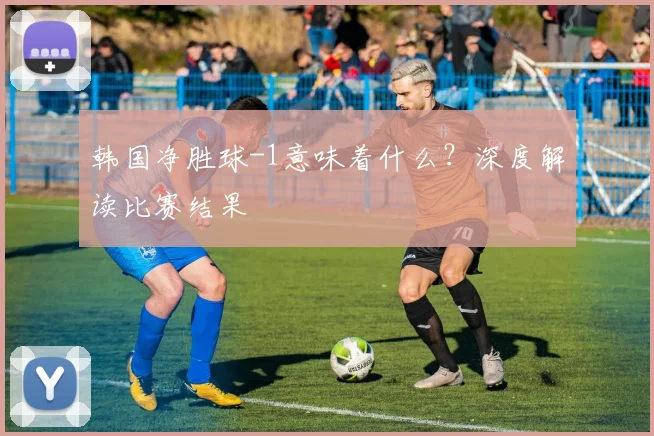 韩国净胜球-1意味着什么？深度解读比赛结果
