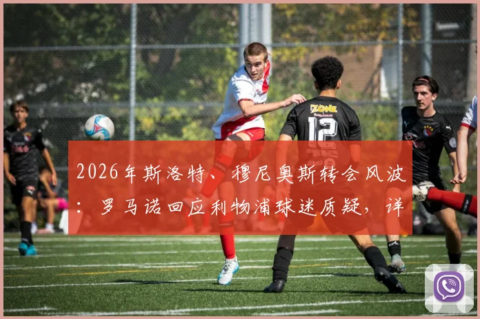 2026年斯洛特、穆尼奥斯转会风波：罗马诺回应利物浦球迷质疑，详解独家爆料来源与可信度