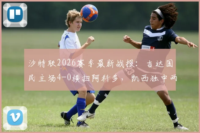 沙特联2026赛季最新战报：吉达国民主场4-0横扫阿科多，凯西独中两元引领大胜，附全场数据解析与积分榜变动