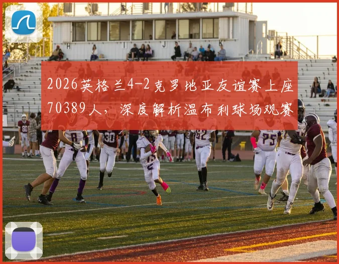 2026英格兰4-2克罗地亚友谊赛上座70389人，深度解析温布利球场观赛人数背后的火爆现象