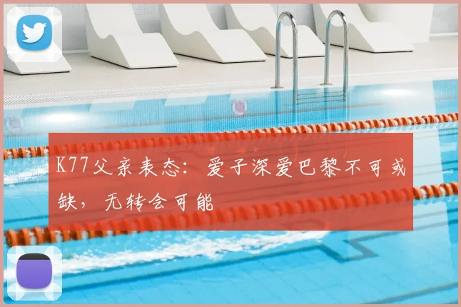 K77父亲表态：爱子深爱巴黎不可或缺，无转会可能