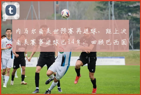 内马尔南美世预赛再进球,距上次南美赛事进球已14年,回顾巴西国家队进球纪录