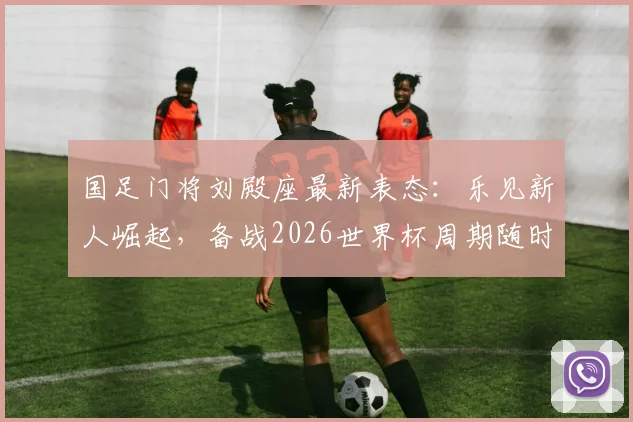 国足门将刘殿座最新表态：乐见新人崛起，备战2026世界杯周期随时听从召唤