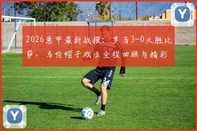 2026意甲最新战报：罗马3-0大胜比萨，马伦帽子戏法全程回顾与精彩集锦，附两队赛季积分排名解析
