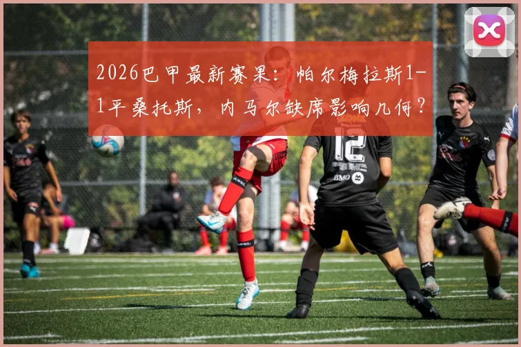 2026巴甲最新赛果:帕尔梅拉斯1-1平桑托斯,内马尔缺席影响几何?