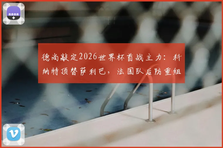 德尚敲定2026世界杯首战主力：科纳特顶替萨利巴，法国队后防重组方案解读