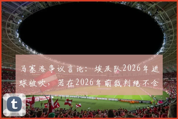 马塞洛争议言论：埃及队2026年进球被吹，若在2026年前裁判绝不会判犯规