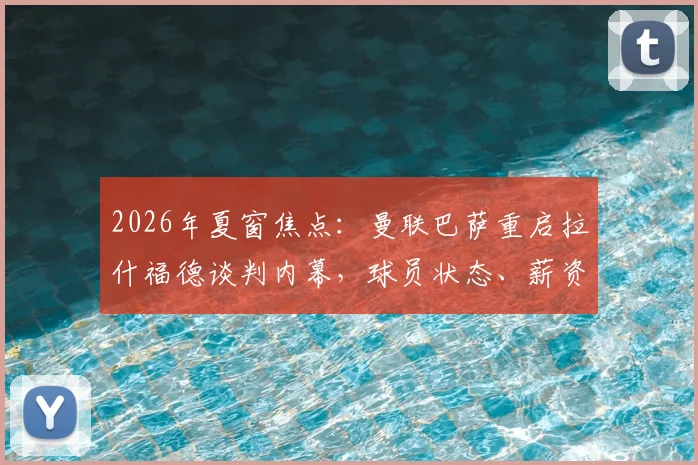 2026年夏窗焦点：曼联巴萨重启拉什福德谈判内幕，球员状态、薪资与转会可行性深度剖析