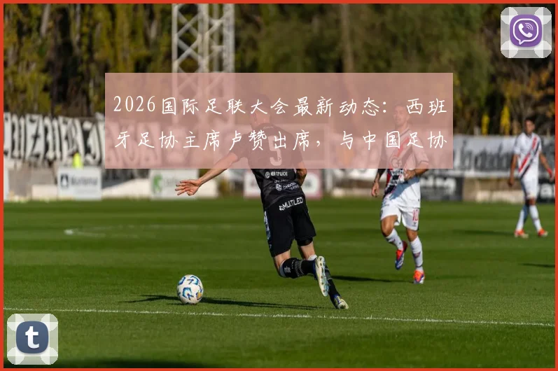 2026国际足联大会最新动态：西班牙足协主席卢赞出席，与中国足协宋凯会面交流
